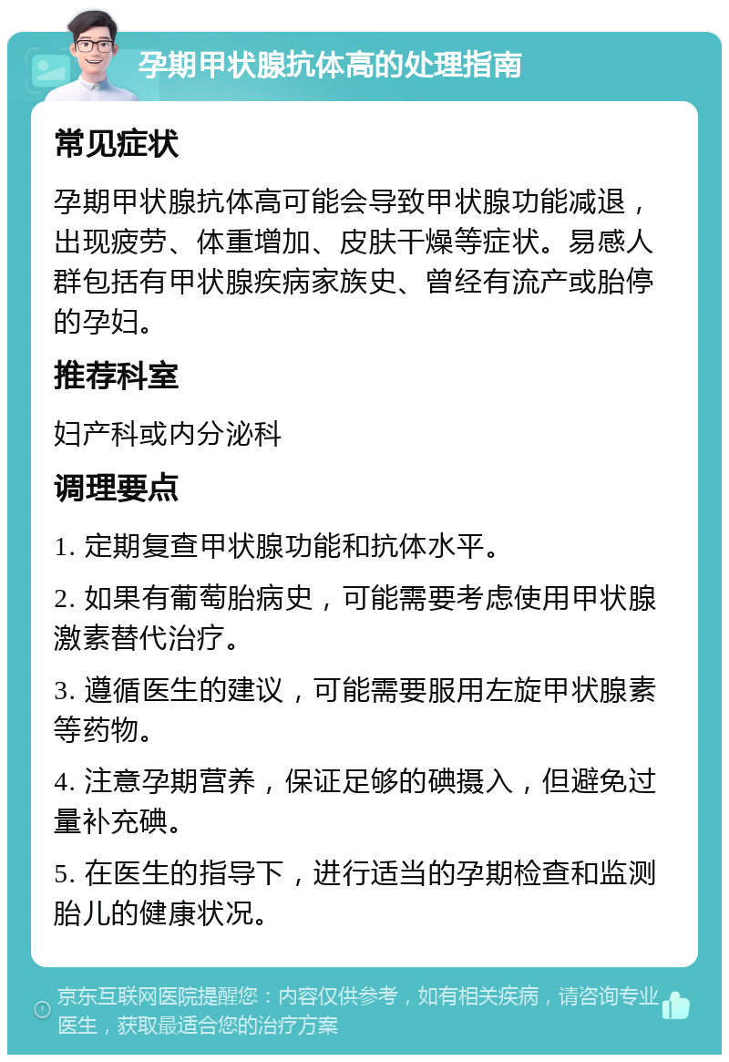 孕期甲状腺抗体高的处理指南 常见症状 孕期甲状腺抗体高可能会导致甲状腺功能减退，出现疲劳、体重增加、皮肤干燥等症状。易感人群包括有甲状腺疾病家族史、曾经有流产或胎停的孕妇。 推荐科室 妇产科或内分泌科 调理要点 1. 定期复查甲状腺功能和抗体水平。 2. 如果有葡萄胎病史，可能需要考虑使用甲状腺激素替代治疗。 3. 遵循医生的建议，可能需要服用左旋甲状腺素等药物。 4. 注意孕期营养，保证足够的碘摄入，但避免过量补充碘。 5. 在医生的指导下，进行适当的孕期检查和监测胎儿的健康状况。