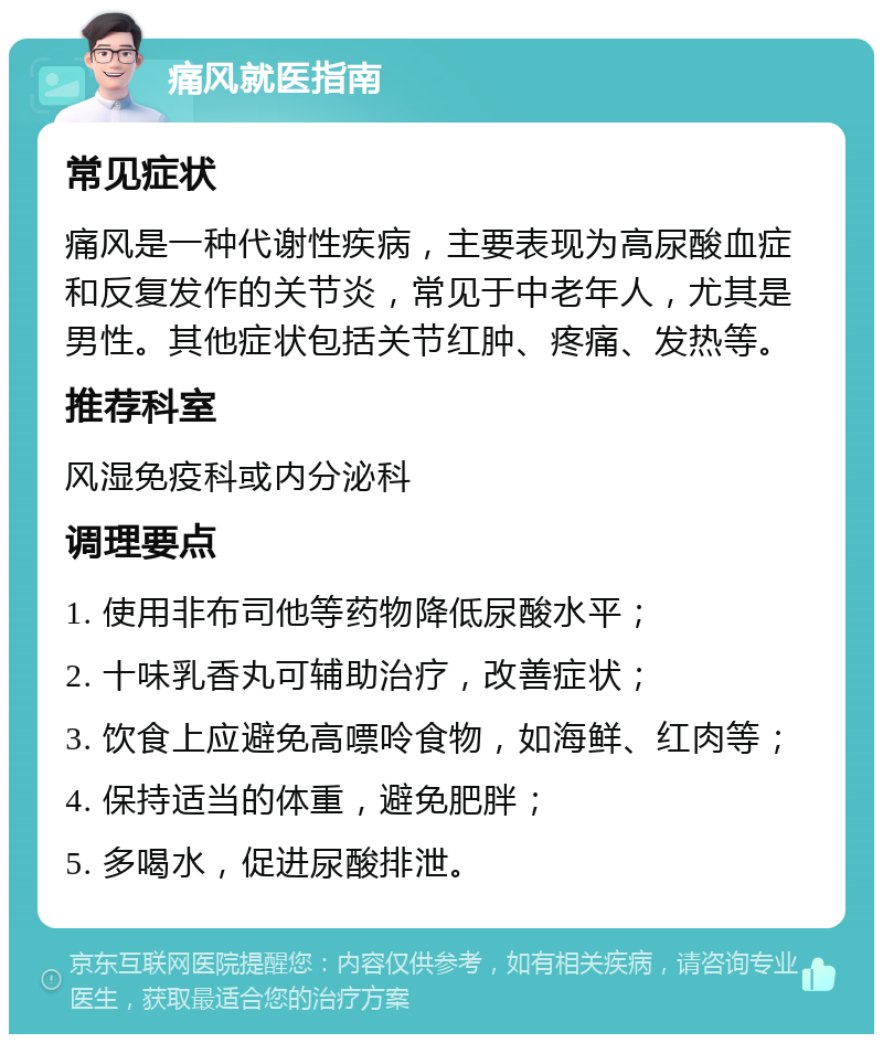 痛风就医指南 常见症状 痛风是一种代谢性疾病，主要表现为高尿酸血症和反复发作的关节炎，常见于中老年人，尤其是男性。其他症状包括关节红肿、疼痛、发热等。 推荐科室 风湿免疫科或内分泌科 调理要点 1. 使用非布司他等药物降低尿酸水平； 2. 十味乳香丸可辅助治疗，改善症状； 3. 饮食上应避免高嘌呤食物，如海鲜、红肉等； 4. 保持适当的体重，避免肥胖； 5. 多喝水，促进尿酸排泄。