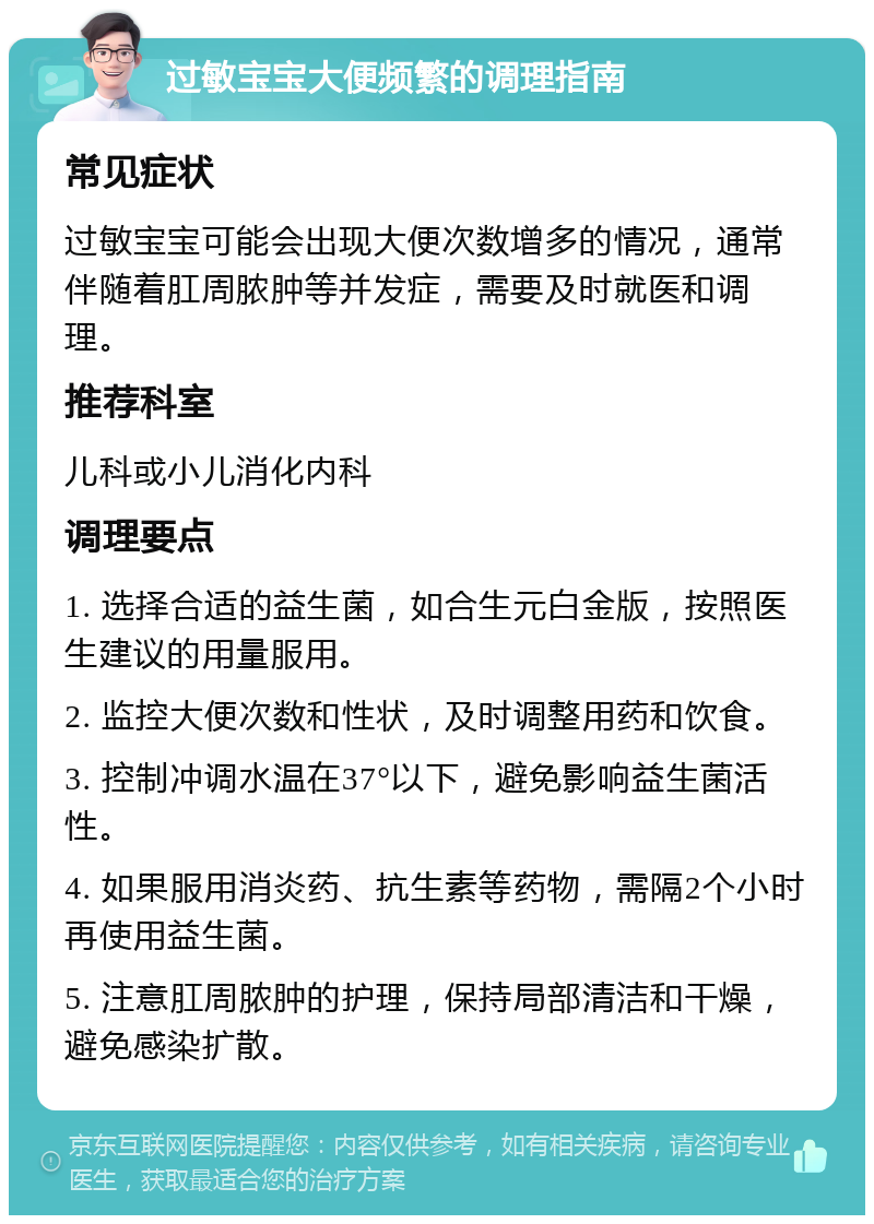 过敏宝宝大便频繁的调理指南 常见症状 过敏宝宝可能会出现大便次数增多的情况，通常伴随着肛周脓肿等并发症，需要及时就医和调理。 推荐科室 儿科或小儿消化内科 调理要点 1. 选择合适的益生菌，如合生元白金版，按照医生建议的用量服用。 2. 监控大便次数和性状，及时调整用药和饮食。 3. 控制冲调水温在37°以下，避免影响益生菌活性。 4. 如果服用消炎药、抗生素等药物，需隔2个小时再使用益生菌。 5. 注意肛周脓肿的护理，保持局部清洁和干燥，避免感染扩散。