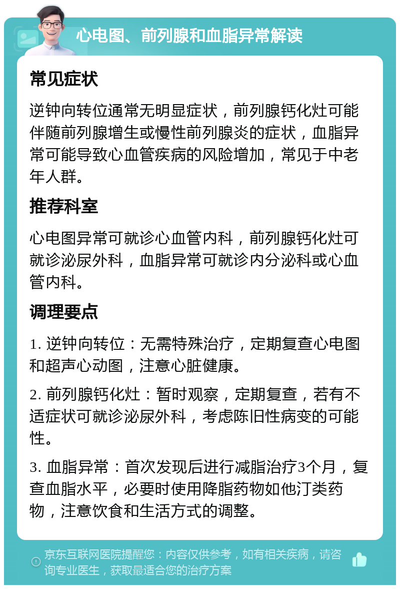 心电图、前列腺和血脂异常解读 常见症状 逆钟向转位通常无明显症状，前列腺钙化灶可能伴随前列腺增生或慢性前列腺炎的症状，血脂异常可能导致心血管疾病的风险增加，常见于中老年人群。 推荐科室 心电图异常可就诊心血管内科，前列腺钙化灶可就诊泌尿外科，血脂异常可就诊内分泌科或心血管内科。 调理要点 1. 逆钟向转位：无需特殊治疗，定期复查心电图和超声心动图，注意心脏健康。 2. 前列腺钙化灶：暂时观察，定期复查，若有不适症状可就诊泌尿外科，考虑陈旧性病变的可能性。 3. 血脂异常：首次发现后进行减脂治疗3个月，复查血脂水平，必要时使用降脂药物如他汀类药物，注意饮食和生活方式的调整。