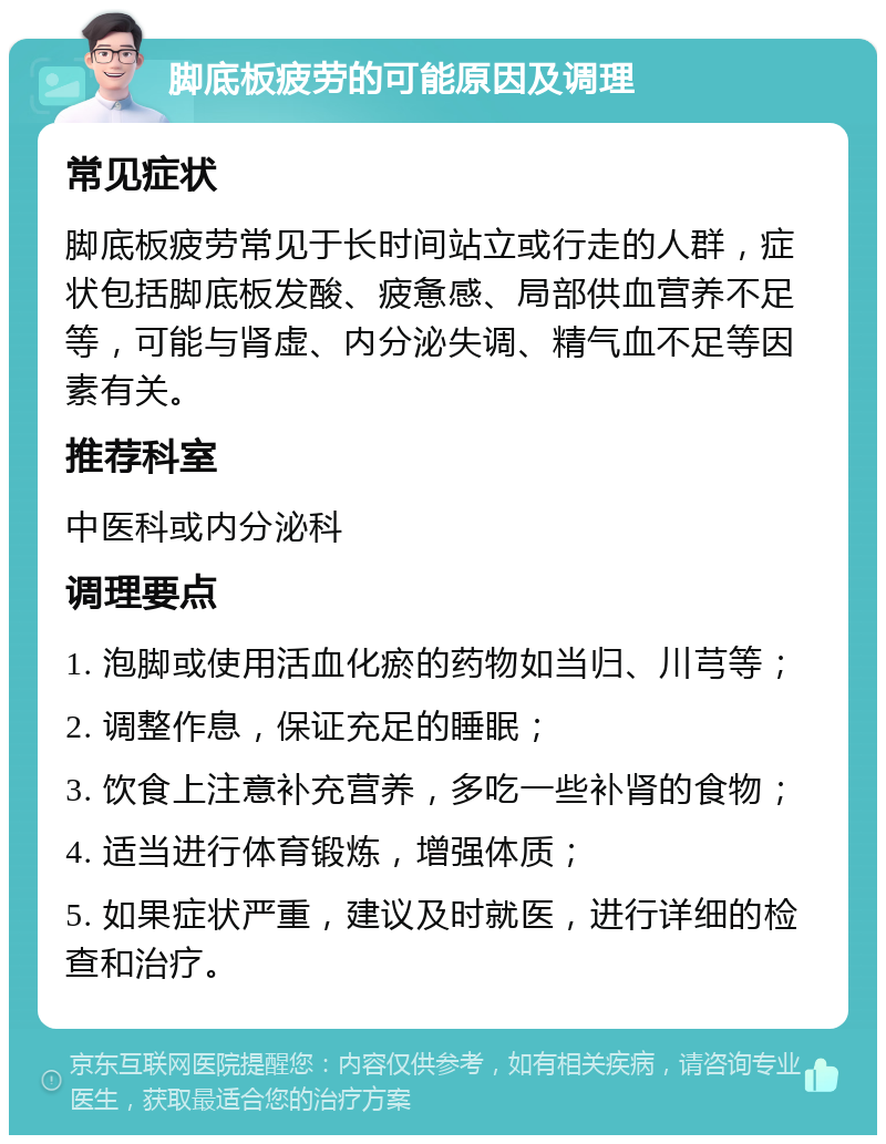 脚底板疲劳的可能原因及调理 常见症状 脚底板疲劳常见于长时间站立或行走的人群，症状包括脚底板发酸、疲惫感、局部供血营养不足等，可能与肾虚、内分泌失调、精气血不足等因素有关。 推荐科室 中医科或内分泌科 调理要点 1. 泡脚或使用活血化瘀的药物如当归、川芎等； 2. 调整作息，保证充足的睡眠； 3. 饮食上注意补充营养，多吃一些补肾的食物； 4. 适当进行体育锻炼，增强体质； 5. 如果症状严重，建议及时就医，进行详细的检查和治疗。