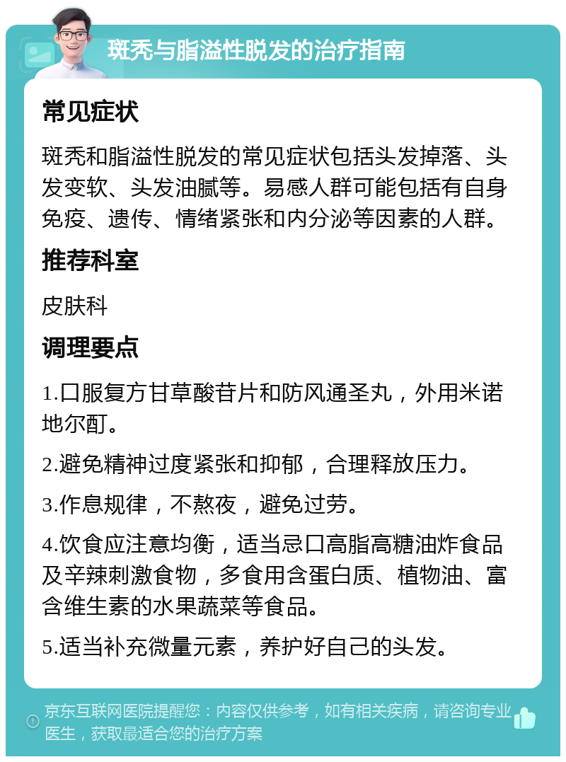 斑秃与脂溢性脱发的治疗指南 常见症状 斑秃和脂溢性脱发的常见症状包括头发掉落、头发变软、头发油腻等。易感人群可能包括有自身免疫、遗传、情绪紧张和内分泌等因素的人群。 推荐科室 皮肤科 调理要点 1.口服复方甘草酸苷片和防风通圣丸，外用米诺地尔酊。 2.避免精神过度紧张和抑郁，合理释放压力。 3.作息规律，不熬夜，避免过劳。 4.饮食应注意均衡，适当忌口高脂高糖油炸食品及辛辣刺激食物，多食用含蛋白质、植物油、富含维生素的水果蔬菜等食品。 5.适当补充微量元素，养护好自己的头发。