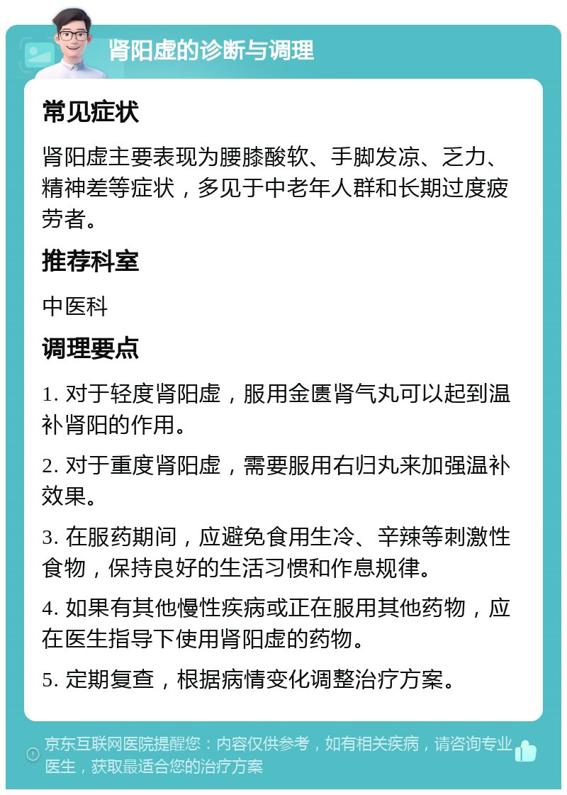 肾阳虚的诊断与调理 常见症状 肾阳虚主要表现为腰膝酸软、手脚发凉、乏力、精神差等症状，多见于中老年人群和长期过度疲劳者。 推荐科室 中医科 调理要点 1. 对于轻度肾阳虚，服用金匮肾气丸可以起到温补肾阳的作用。 2. 对于重度肾阳虚，需要服用右归丸来加强温补效果。 3. 在服药期间，应避免食用生冷、辛辣等刺激性食物，保持良好的生活习惯和作息规律。 4. 如果有其他慢性疾病或正在服用其他药物，应在医生指导下使用肾阳虚的药物。 5. 定期复查，根据病情变化调整治疗方案。