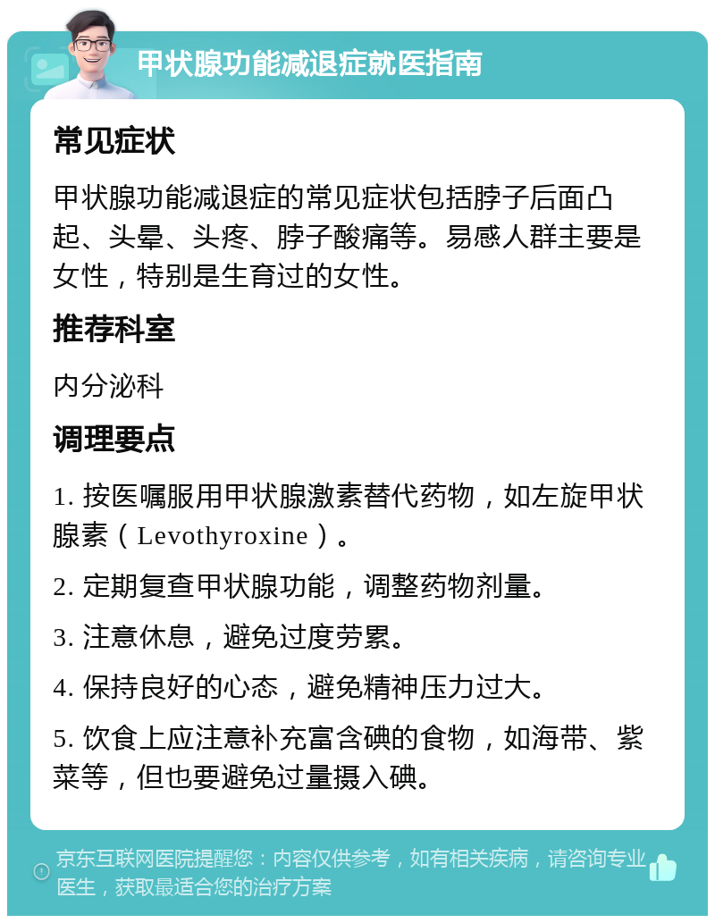 甲状腺功能减退症就医指南 常见症状 甲状腺功能减退症的常见症状包括脖子后面凸起、头晕、头疼、脖子酸痛等。易感人群主要是女性，特别是生育过的女性。 推荐科室 内分泌科 调理要点 1. 按医嘱服用甲状腺激素替代药物，如左旋甲状腺素（Levothyroxine）。 2. 定期复查甲状腺功能，调整药物剂量。 3. 注意休息，避免过度劳累。 4. 保持良好的心态，避免精神压力过大。 5. 饮食上应注意补充富含碘的食物，如海带、紫菜等，但也要避免过量摄入碘。