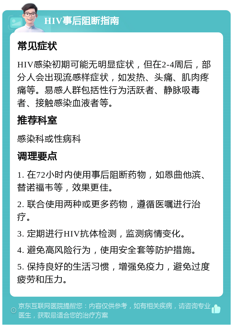 HIV事后阻断指南 常见症状 HIV感染初期可能无明显症状，但在2-4周后，部分人会出现流感样症状，如发热、头痛、肌肉疼痛等。易感人群包括性行为活跃者、静脉吸毒者、接触感染血液者等。 推荐科室 感染科或性病科 调理要点 1. 在72小时内使用事后阻断药物，如恩曲他滨、替诺福韦等，效果更佳。 2. 联合使用两种或更多药物，遵循医嘱进行治疗。 3. 定期进行HIV抗体检测，监测病情变化。 4. 避免高风险行为，使用安全套等防护措施。 5. 保持良好的生活习惯，增强免疫力，避免过度疲劳和压力。