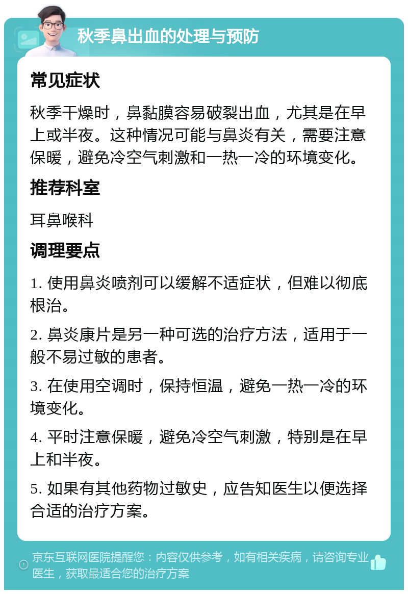 秋季鼻出血的处理与预防 常见症状 秋季干燥时，鼻黏膜容易破裂出血，尤其是在早上或半夜。这种情况可能与鼻炎有关，需要注意保暖，避免冷空气刺激和一热一冷的环境变化。 推荐科室 耳鼻喉科 调理要点 1. 使用鼻炎喷剂可以缓解不适症状，但难以彻底根治。 2. 鼻炎康片是另一种可选的治疗方法，适用于一般不易过敏的患者。 3. 在使用空调时，保持恒温，避免一热一冷的环境变化。 4. 平时注意保暖，避免冷空气刺激，特别是在早上和半夜。 5. 如果有其他药物过敏史，应告知医生以便选择合适的治疗方案。