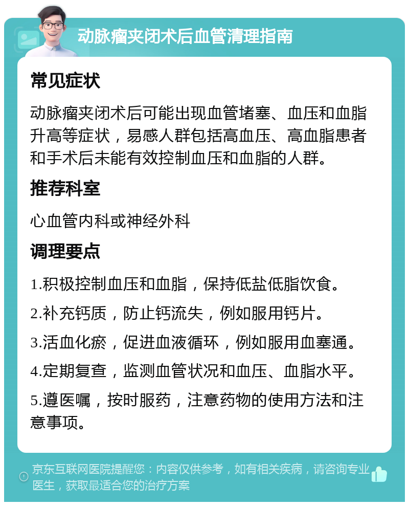 动脉瘤夹闭术后血管清理指南 常见症状 动脉瘤夹闭术后可能出现血管堵塞、血压和血脂升高等症状，易感人群包括高血压、高血脂患者和手术后未能有效控制血压和血脂的人群。 推荐科室 心血管内科或神经外科 调理要点 1.积极控制血压和血脂，保持低盐低脂饮食。 2.补充钙质，防止钙流失，例如服用钙片。 3.活血化瘀，促进血液循环，例如服用血塞通。 4.定期复查，监测血管状况和血压、血脂水平。 5.遵医嘱，按时服药，注意药物的使用方法和注意事项。