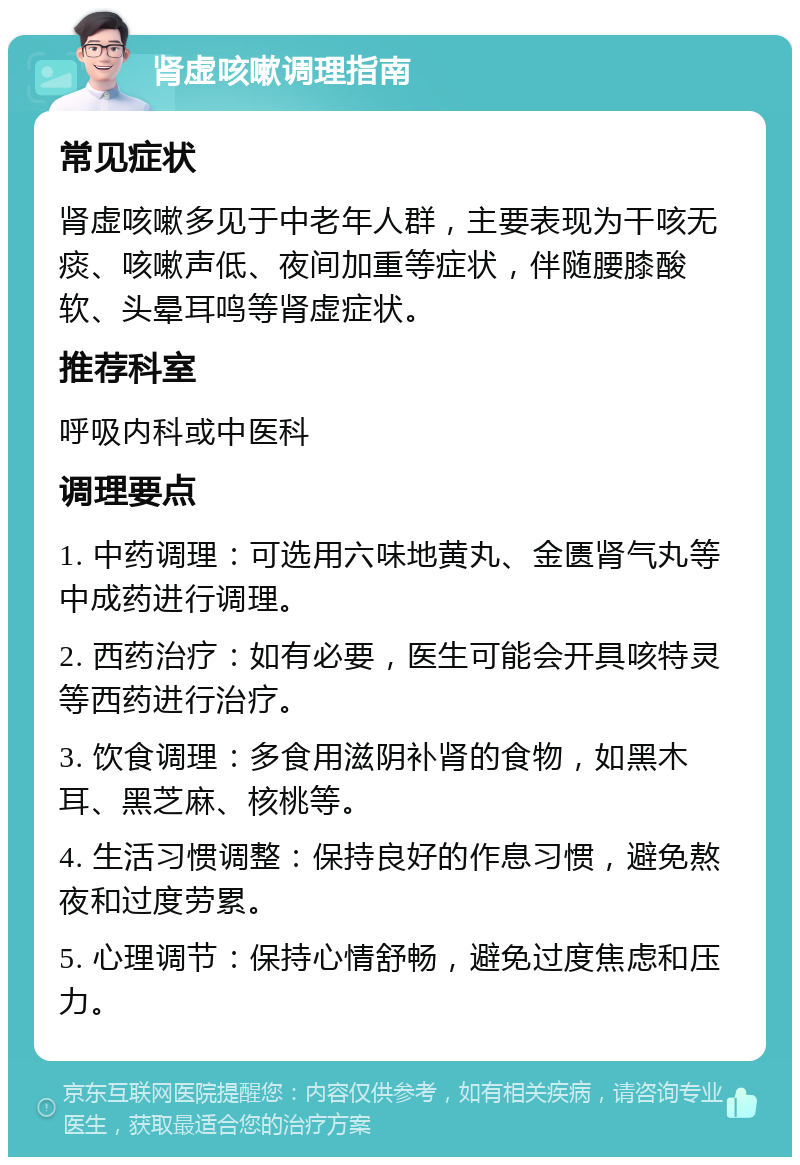 肾虚咳嗽调理指南 常见症状 肾虚咳嗽多见于中老年人群，主要表现为干咳无痰、咳嗽声低、夜间加重等症状，伴随腰膝酸软、头晕耳鸣等肾虚症状。 推荐科室 呼吸内科或中医科 调理要点 1. 中药调理：可选用六味地黄丸、金匮肾气丸等中成药进行调理。 2. 西药治疗：如有必要，医生可能会开具咳特灵等西药进行治疗。 3. 饮食调理：多食用滋阴补肾的食物，如黑木耳、黑芝麻、核桃等。 4. 生活习惯调整：保持良好的作息习惯，避免熬夜和过度劳累。 5. 心理调节：保持心情舒畅，避免过度焦虑和压力。