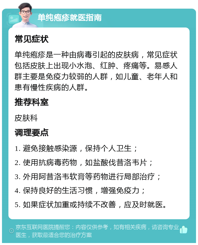 单纯疱疹就医指南 常见症状 单纯疱疹是一种由病毒引起的皮肤病，常见症状包括皮肤上出现小水泡、红肿、疼痛等。易感人群主要是免疫力较弱的人群，如儿童、老年人和患有慢性疾病的人群。 推荐科室 皮肤科 调理要点 1. 避免接触感染源，保持个人卫生； 2. 使用抗病毒药物，如盐酸伐昔洛韦片； 3. 外用阿昔洛韦软膏等药物进行局部治疗； 4. 保持良好的生活习惯，增强免疫力； 5. 如果症状加重或持续不改善，应及时就医。