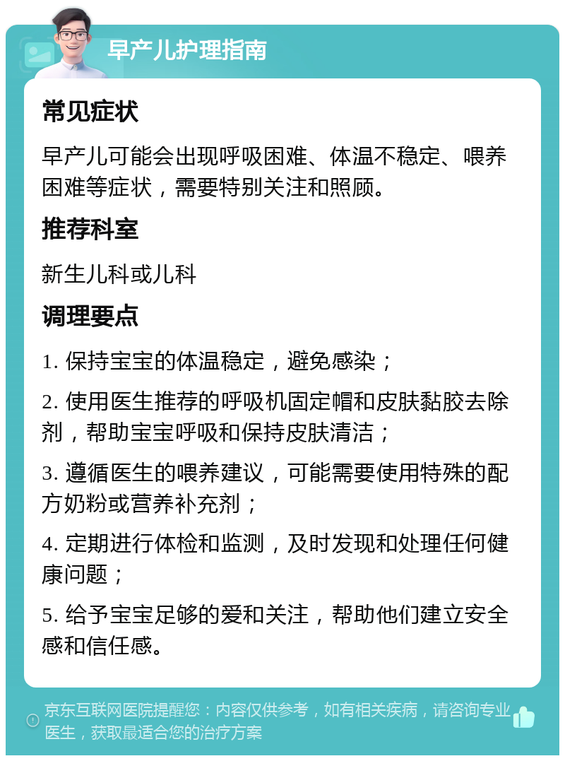 早产儿护理指南 常见症状 早产儿可能会出现呼吸困难、体温不稳定、喂养困难等症状，需要特别关注和照顾。 推荐科室 新生儿科或儿科 调理要点 1. 保持宝宝的体温稳定，避免感染； 2. 使用医生推荐的呼吸机固定帽和皮肤黏胶去除剂，帮助宝宝呼吸和保持皮肤清洁； 3. 遵循医生的喂养建议，可能需要使用特殊的配方奶粉或营养补充剂； 4. 定期进行体检和监测，及时发现和处理任何健康问题； 5. 给予宝宝足够的爱和关注，帮助他们建立安全感和信任感。