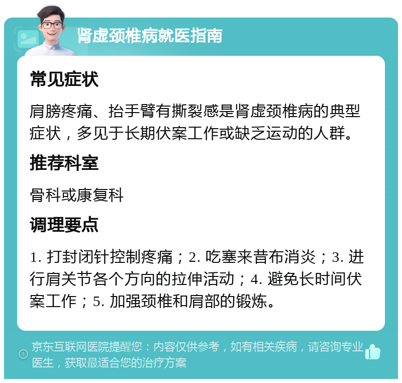 肾虚颈椎病就医指南 常见症状 肩膀疼痛、抬手臂有撕裂感是肾虚颈椎病的典型症状，多见于长期伏案工作或缺乏运动的人群。 推荐科室 骨科或康复科 调理要点 1. 打封闭针控制疼痛；2. 吃塞来昔布消炎；3. 进行肩关节各个方向的拉伸活动；4. 避免长时间伏案工作；5. 加强颈椎和肩部的锻炼。