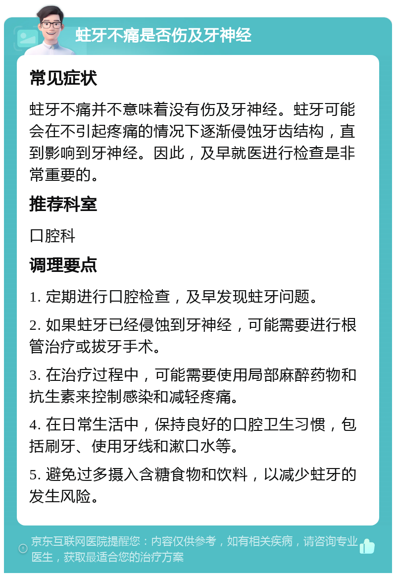 蛀牙不痛是否伤及牙神经 常见症状 蛀牙不痛并不意味着没有伤及牙神经。蛀牙可能会在不引起疼痛的情况下逐渐侵蚀牙齿结构，直到影响到牙神经。因此，及早就医进行检查是非常重要的。 推荐科室 口腔科 调理要点 1. 定期进行口腔检查，及早发现蛀牙问题。 2. 如果蛀牙已经侵蚀到牙神经，可能需要进行根管治疗或拔牙手术。 3. 在治疗过程中，可能需要使用局部麻醉药物和抗生素来控制感染和减轻疼痛。 4. 在日常生活中，保持良好的口腔卫生习惯，包括刷牙、使用牙线和漱口水等。 5. 避免过多摄入含糖食物和饮料，以减少蛀牙的发生风险。