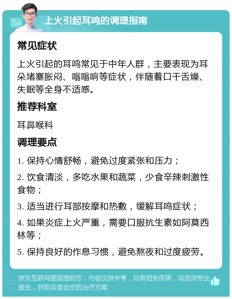 上火引起耳鸣的调理指南 常见症状 上火引起的耳鸣常见于中年人群，主要表现为耳朵堵塞胀闷、嗡嗡响等症状，伴随着口干舌燥、失眠等全身不适感。 推荐科室 耳鼻喉科 调理要点 1. 保持心情舒畅，避免过度紧张和压力； 2. 饮食清淡，多吃水果和蔬菜，少食辛辣刺激性食物； 3. 适当进行耳部按摩和热敷，缓解耳鸣症状； 4. 如果炎症上火严重，需要口服抗生素如阿莫西林等； 5. 保持良好的作息习惯，避免熬夜和过度疲劳。