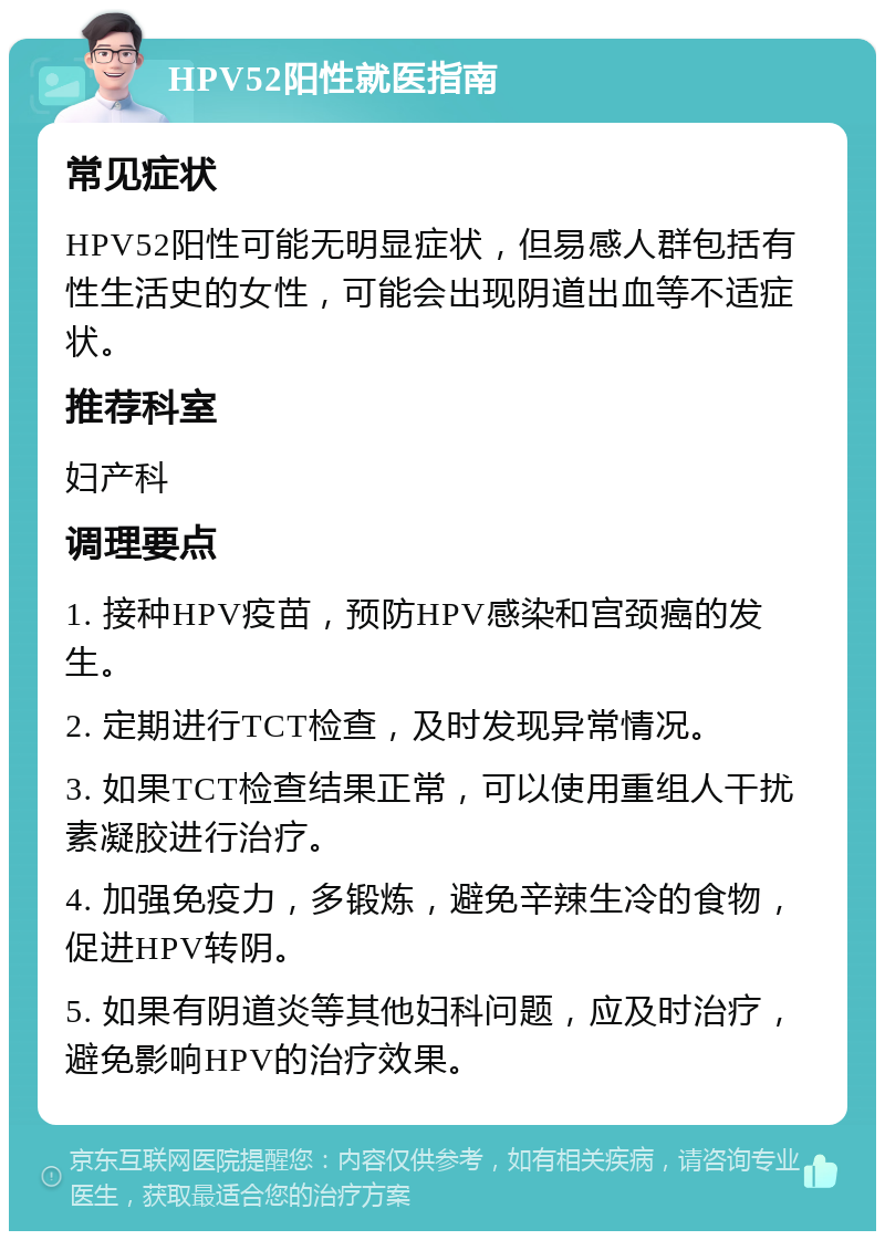 HPV52阳性就医指南 常见症状 HPV52阳性可能无明显症状，但易感人群包括有性生活史的女性，可能会出现阴道出血等不适症状。 推荐科室 妇产科 调理要点 1. 接种HPV疫苗，预防HPV感染和宫颈癌的发生。 2. 定期进行TCT检查，及时发现异常情况。 3. 如果TCT检查结果正常，可以使用重组人干扰素凝胶进行治疗。 4. 加强免疫力，多锻炼，避免辛辣生冷的食物，促进HPV转阴。 5. 如果有阴道炎等其他妇科问题，应及时治疗，避免影响HPV的治疗效果。