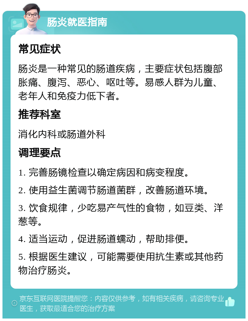 肠炎就医指南 常见症状 肠炎是一种常见的肠道疾病，主要症状包括腹部胀痛、腹泻、恶心、呕吐等。易感人群为儿童、老年人和免疫力低下者。 推荐科室 消化内科或肠道外科 调理要点 1. 完善肠镜检查以确定病因和病变程度。 2. 使用益生菌调节肠道菌群，改善肠道环境。 3. 饮食规律，少吃易产气性的食物，如豆类、洋葱等。 4. 适当运动，促进肠道蠕动，帮助排便。 5. 根据医生建议，可能需要使用抗生素或其他药物治疗肠炎。