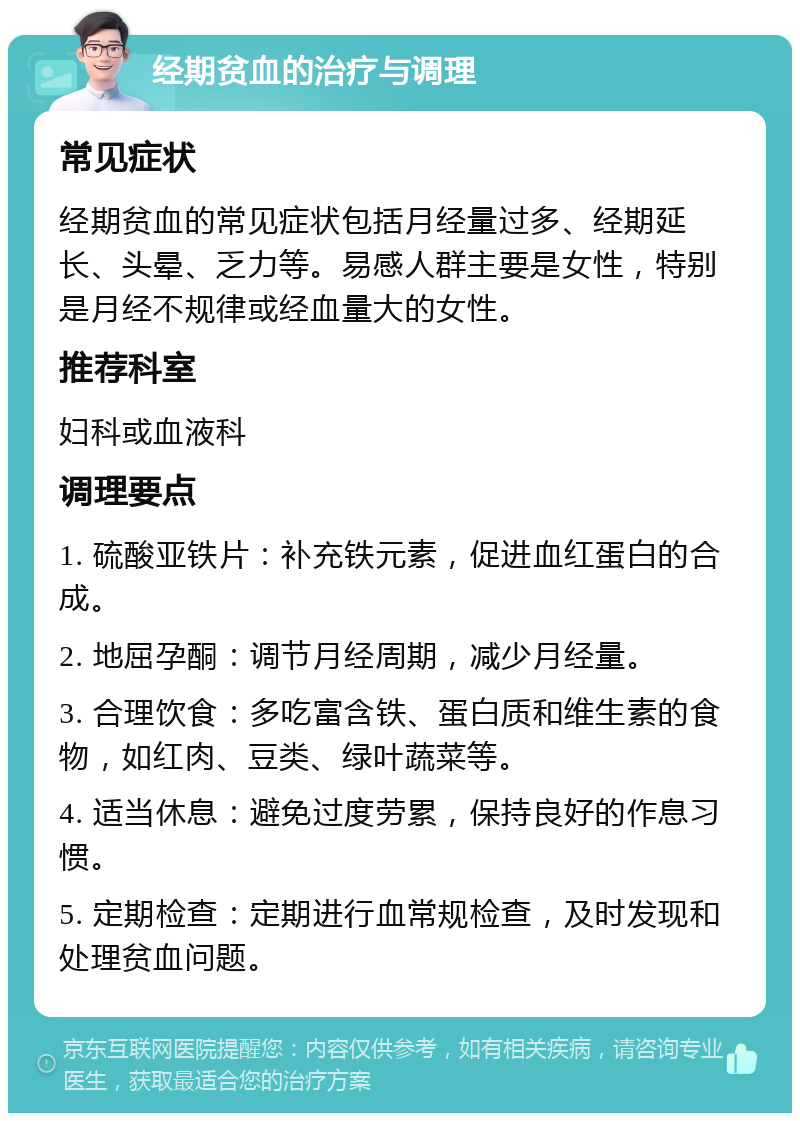 经期贫血的治疗与调理 常见症状 经期贫血的常见症状包括月经量过多、经期延长、头晕、乏力等。易感人群主要是女性，特别是月经不规律或经血量大的女性。 推荐科室 妇科或血液科 调理要点 1. 硫酸亚铁片：补充铁元素，促进血红蛋白的合成。 2. 地屈孕酮：调节月经周期，减少月经量。 3. 合理饮食：多吃富含铁、蛋白质和维生素的食物，如红肉、豆类、绿叶蔬菜等。 4. 适当休息：避免过度劳累，保持良好的作息习惯。 5. 定期检查：定期进行血常规检查，及时发现和处理贫血问题。