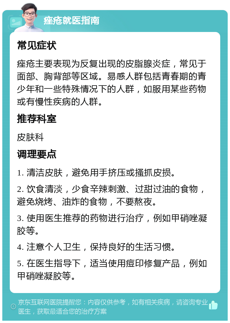 痤疮就医指南 常见症状 痤疮主要表现为反复出现的皮脂腺炎症，常见于面部、胸背部等区域。易感人群包括青春期的青少年和一些特殊情况下的人群，如服用某些药物或有慢性疾病的人群。 推荐科室 皮肤科 调理要点 1. 清洁皮肤，避免用手挤压或搔抓皮损。 2. 饮食清淡，少食辛辣刺激、过甜过油的食物，避免烧烤、油炸的食物，不要熬夜。 3. 使用医生推荐的药物进行治疗，例如甲硝唑凝胶等。 4. 注意个人卫生，保持良好的生活习惯。 5. 在医生指导下，适当使用痘印修复产品，例如甲硝唑凝胶等。