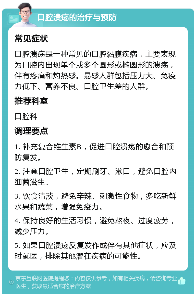 口腔溃疡的治疗与预防 常见症状 口腔溃疡是一种常见的口腔黏膜疾病，主要表现为口腔内出现单个或多个圆形或椭圆形的溃疡，伴有疼痛和灼热感。易感人群包括压力大、免疫力低下、营养不良、口腔卫生差的人群。 推荐科室 口腔科 调理要点 1. 补充复合维生素B，促进口腔溃疡的愈合和预防复发。 2. 注意口腔卫生，定期刷牙、漱口，避免口腔内细菌滋生。 3. 饮食清淡，避免辛辣、刺激性食物，多吃新鲜水果和蔬菜，增强免疫力。 4. 保持良好的生活习惯，避免熬夜、过度疲劳，减少压力。 5. 如果口腔溃疡反复发作或伴有其他症状，应及时就医，排除其他潜在疾病的可能性。