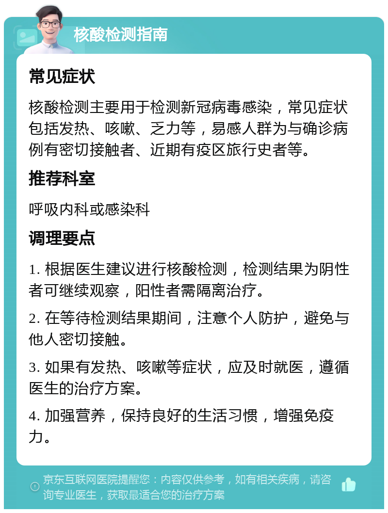 核酸检测指南 常见症状 核酸检测主要用于检测新冠病毒感染，常见症状包括发热、咳嗽、乏力等，易感人群为与确诊病例有密切接触者、近期有疫区旅行史者等。 推荐科室 呼吸内科或感染科 调理要点 1. 根据医生建议进行核酸检测，检测结果为阴性者可继续观察，阳性者需隔离治疗。 2. 在等待检测结果期间，注意个人防护，避免与他人密切接触。 3. 如果有发热、咳嗽等症状，应及时就医，遵循医生的治疗方案。 4. 加强营养，保持良好的生活习惯，增强免疫力。