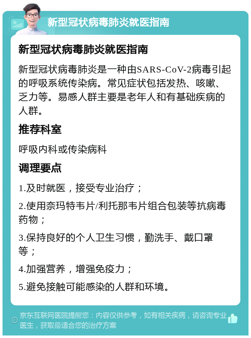 新型冠状病毒肺炎就医指南 新型冠状病毒肺炎就医指南 新型冠状病毒肺炎是一种由SARS-CoV-2病毒引起的呼吸系统传染病。常见症状包括发热、咳嗽、乏力等。易感人群主要是老年人和有基础疾病的人群。 推荐科室 呼吸内科或传染病科 调理要点 1.及时就医，接受专业治疗； 2.使用奈玛特韦片/利托那韦片组合包装等抗病毒药物； 3.保持良好的个人卫生习惯，勤洗手、戴口罩等； 4.加强营养，增强免疫力； 5.避免接触可能感染的人群和环境。