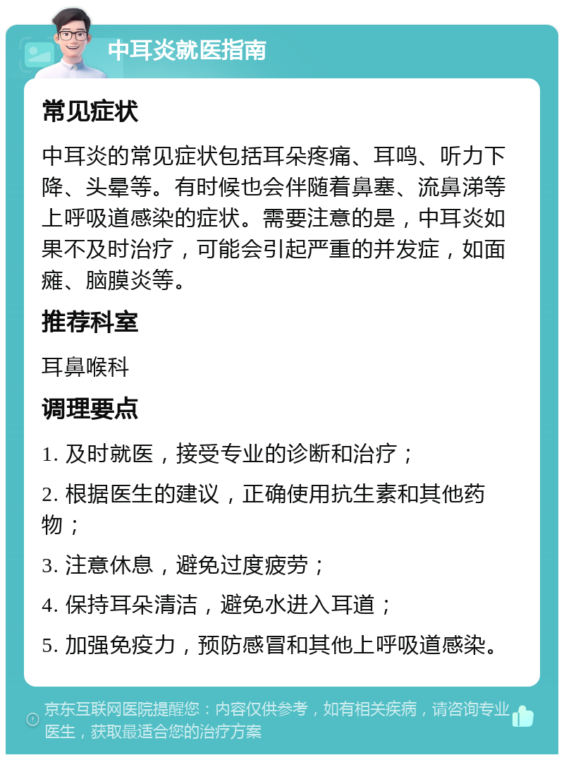 中耳炎就医指南 常见症状 中耳炎的常见症状包括耳朵疼痛、耳鸣、听力下降、头晕等。有时候也会伴随着鼻塞、流鼻涕等上呼吸道感染的症状。需要注意的是，中耳炎如果不及时治疗，可能会引起严重的并发症，如面瘫、脑膜炎等。 推荐科室 耳鼻喉科 调理要点 1. 及时就医，接受专业的诊断和治疗； 2. 根据医生的建议，正确使用抗生素和其他药物； 3. 注意休息，避免过度疲劳； 4. 保持耳朵清洁，避免水进入耳道； 5. 加强免疫力，预防感冒和其他上呼吸道感染。