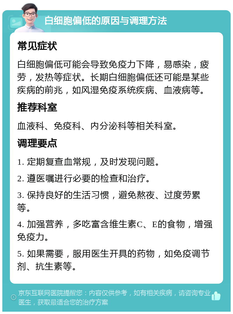 白细胞偏低的原因与调理方法 常见症状 白细胞偏低可能会导致免疫力下降，易感染，疲劳，发热等症状。长期白细胞偏低还可能是某些疾病的前兆，如风湿免疫系统疾病、血液病等。 推荐科室 血液科、免疫科、内分泌科等相关科室。 调理要点 1. 定期复查血常规，及时发现问题。 2. 遵医嘱进行必要的检查和治疗。 3. 保持良好的生活习惯，避免熬夜、过度劳累等。 4. 加强营养，多吃富含维生素C、E的食物，增强免疫力。 5. 如果需要，服用医生开具的药物，如免疫调节剂、抗生素等。