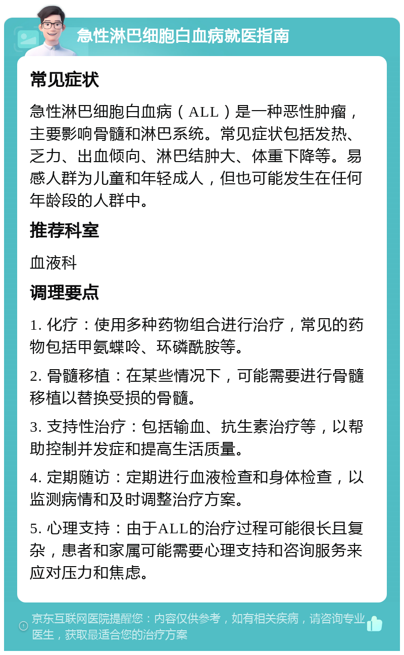 急性淋巴细胞白血病就医指南 常见症状 急性淋巴细胞白血病（ALL）是一种恶性肿瘤，主要影响骨髓和淋巴系统。常见症状包括发热、乏力、出血倾向、淋巴结肿大、体重下降等。易感人群为儿童和年轻成人，但也可能发生在任何年龄段的人群中。 推荐科室 血液科 调理要点 1. 化疗：使用多种药物组合进行治疗，常见的药物包括甲氨蝶呤、环磷酰胺等。 2. 骨髓移植：在某些情况下，可能需要进行骨髓移植以替换受损的骨髓。 3. 支持性治疗：包括输血、抗生素治疗等，以帮助控制并发症和提高生活质量。 4. 定期随访：定期进行血液检查和身体检查，以监测病情和及时调整治疗方案。 5. 心理支持：由于ALL的治疗过程可能很长且复杂，患者和家属可能需要心理支持和咨询服务来应对压力和焦虑。