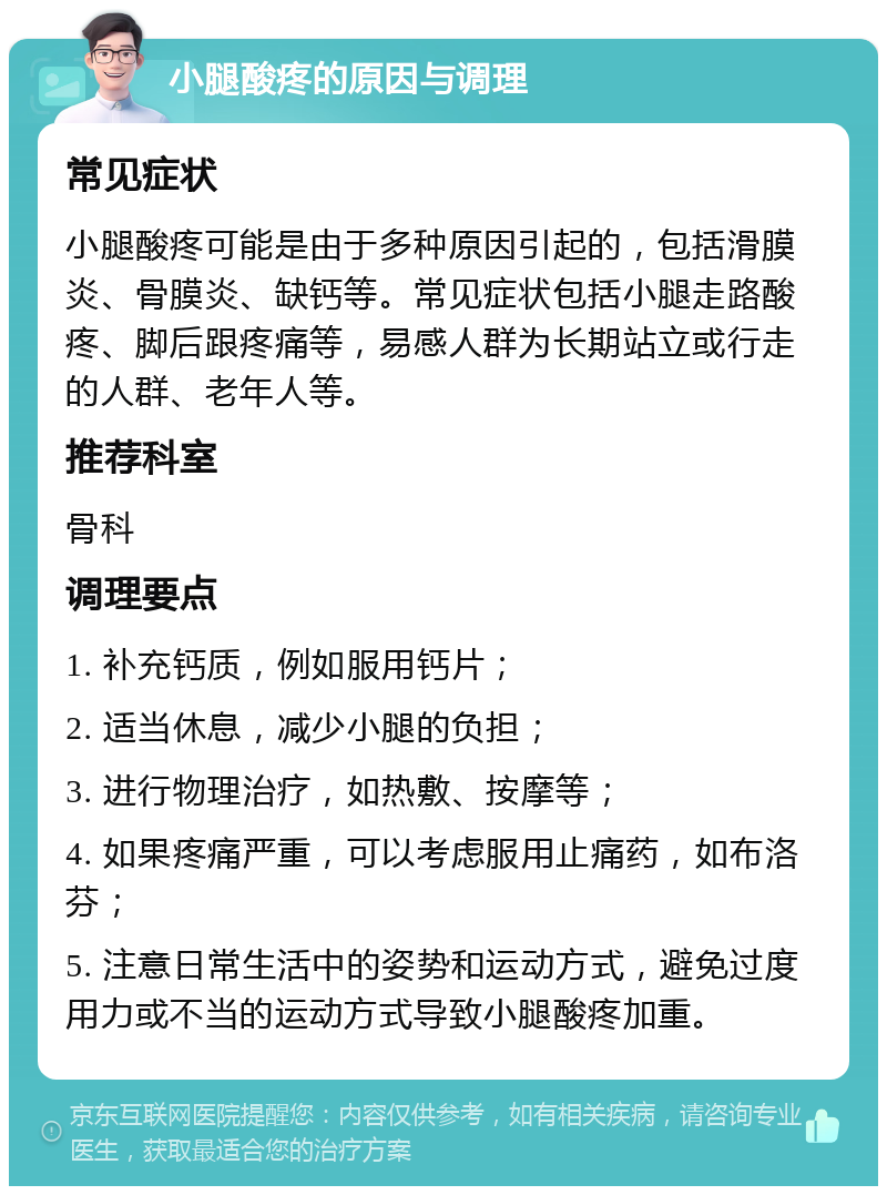 小腿酸疼的原因与调理 常见症状 小腿酸疼可能是由于多种原因引起的，包括滑膜炎、骨膜炎、缺钙等。常见症状包括小腿走路酸疼、脚后跟疼痛等，易感人群为长期站立或行走的人群、老年人等。 推荐科室 骨科 调理要点 1. 补充钙质，例如服用钙片； 2. 适当休息，减少小腿的负担； 3. 进行物理治疗，如热敷、按摩等； 4. 如果疼痛严重，可以考虑服用止痛药，如布洛芬； 5. 注意日常生活中的姿势和运动方式，避免过度用力或不当的运动方式导致小腿酸疼加重。