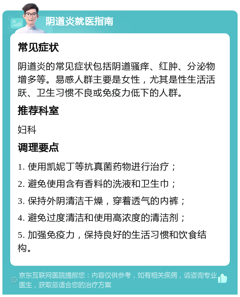 阴道炎就医指南 常见症状 阴道炎的常见症状包括阴道骚痒、红肿、分泌物增多等。易感人群主要是女性，尤其是性生活活跃、卫生习惯不良或免疫力低下的人群。 推荐科室 妇科 调理要点 1. 使用凯妮丁等抗真菌药物进行治疗； 2. 避免使用含有香料的洗液和卫生巾； 3. 保持外阴清洁干燥，穿着透气的内裤； 4. 避免过度清洁和使用高浓度的清洁剂； 5. 加强免疫力，保持良好的生活习惯和饮食结构。