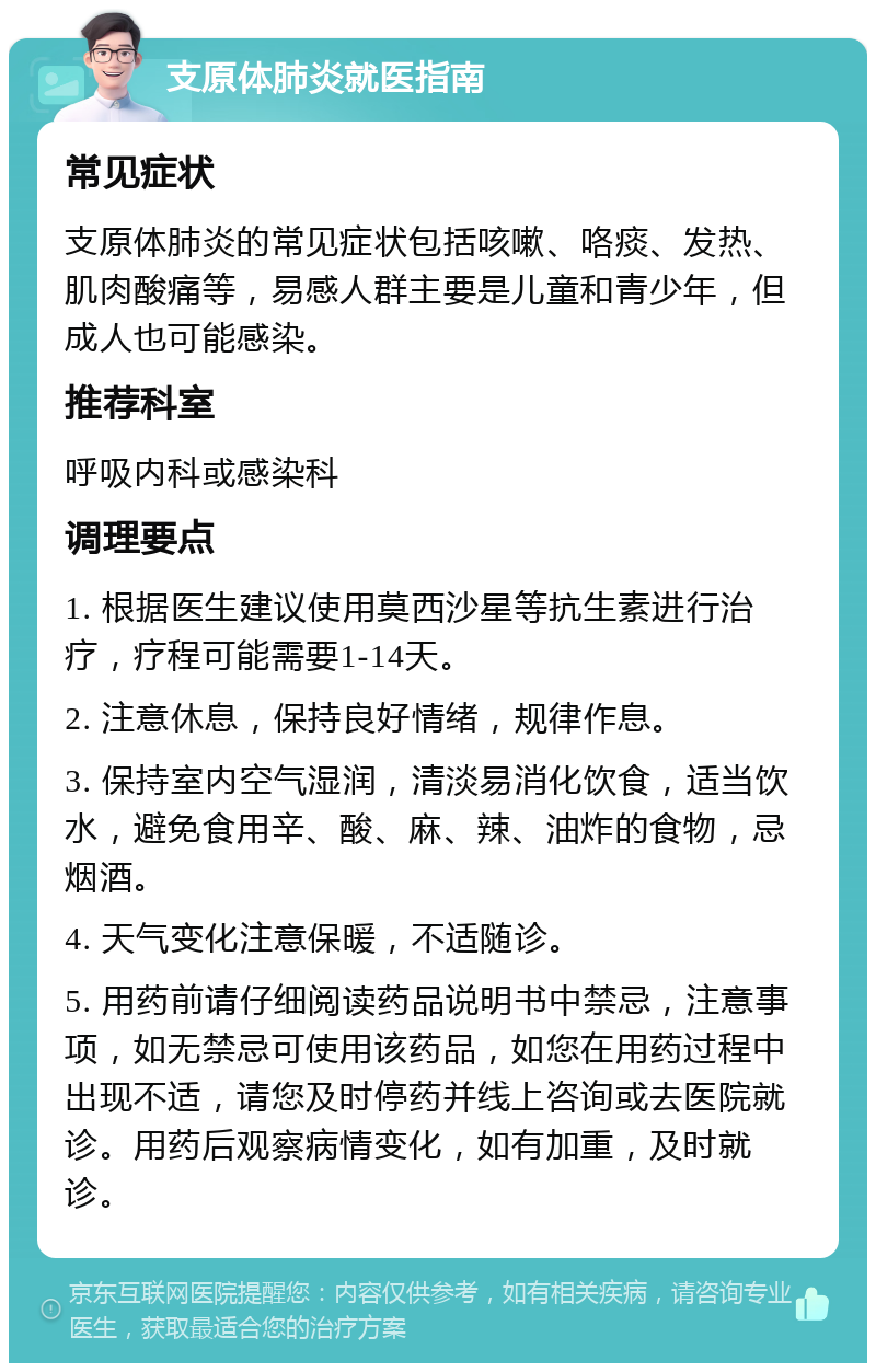 支原体肺炎就医指南 常见症状 支原体肺炎的常见症状包括咳嗽、咯痰、发热、肌肉酸痛等，易感人群主要是儿童和青少年，但成人也可能感染。 推荐科室 呼吸内科或感染科 调理要点 1. 根据医生建议使用莫西沙星等抗生素进行治疗，疗程可能需要1-14天。 2. 注意休息，保持良好情绪，规律作息。 3. 保持室内空气湿润，清淡易消化饮食，适当饮水，避免食用辛、酸、麻、辣、油炸的食物，忌烟酒。 4. 天气变化注意保暖，不适随诊。 5. 用药前请仔细阅读药品说明书中禁忌，注意事项，如无禁忌可使用该药品，如您在用药过程中出现不适，请您及时停药并线上咨询或去医院就诊。用药后观察病情变化，如有加重，及时就诊。