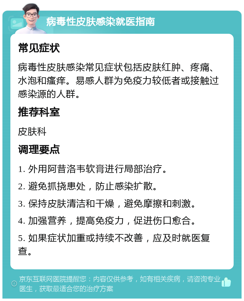 病毒性皮肤感染就医指南 常见症状 病毒性皮肤感染常见症状包括皮肤红肿、疼痛、水泡和瘙痒。易感人群为免疫力较低者或接触过感染源的人群。 推荐科室 皮肤科 调理要点 1. 外用阿昔洛韦软膏进行局部治疗。 2. 避免抓挠患处，防止感染扩散。 3. 保持皮肤清洁和干燥，避免摩擦和刺激。 4. 加强营养，提高免疫力，促进伤口愈合。 5. 如果症状加重或持续不改善，应及时就医复查。