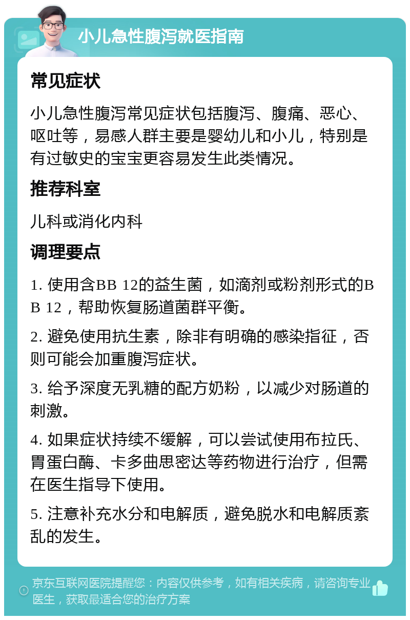 小儿急性腹泻就医指南 常见症状 小儿急性腹泻常见症状包括腹泻、腹痛、恶心、呕吐等，易感人群主要是婴幼儿和小儿，特别是有过敏史的宝宝更容易发生此类情况。 推荐科室 儿科或消化内科 调理要点 1. 使用含BB 12的益生菌，如滴剂或粉剂形式的BB 12，帮助恢复肠道菌群平衡。 2. 避免使用抗生素，除非有明确的感染指征，否则可能会加重腹泻症状。 3. 给予深度无乳糖的配方奶粉，以减少对肠道的刺激。 4. 如果症状持续不缓解，可以尝试使用布拉氏、胃蛋白酶、卡多曲思密达等药物进行治疗，但需在医生指导下使用。 5. 注意补充水分和电解质，避免脱水和电解质紊乱的发生。