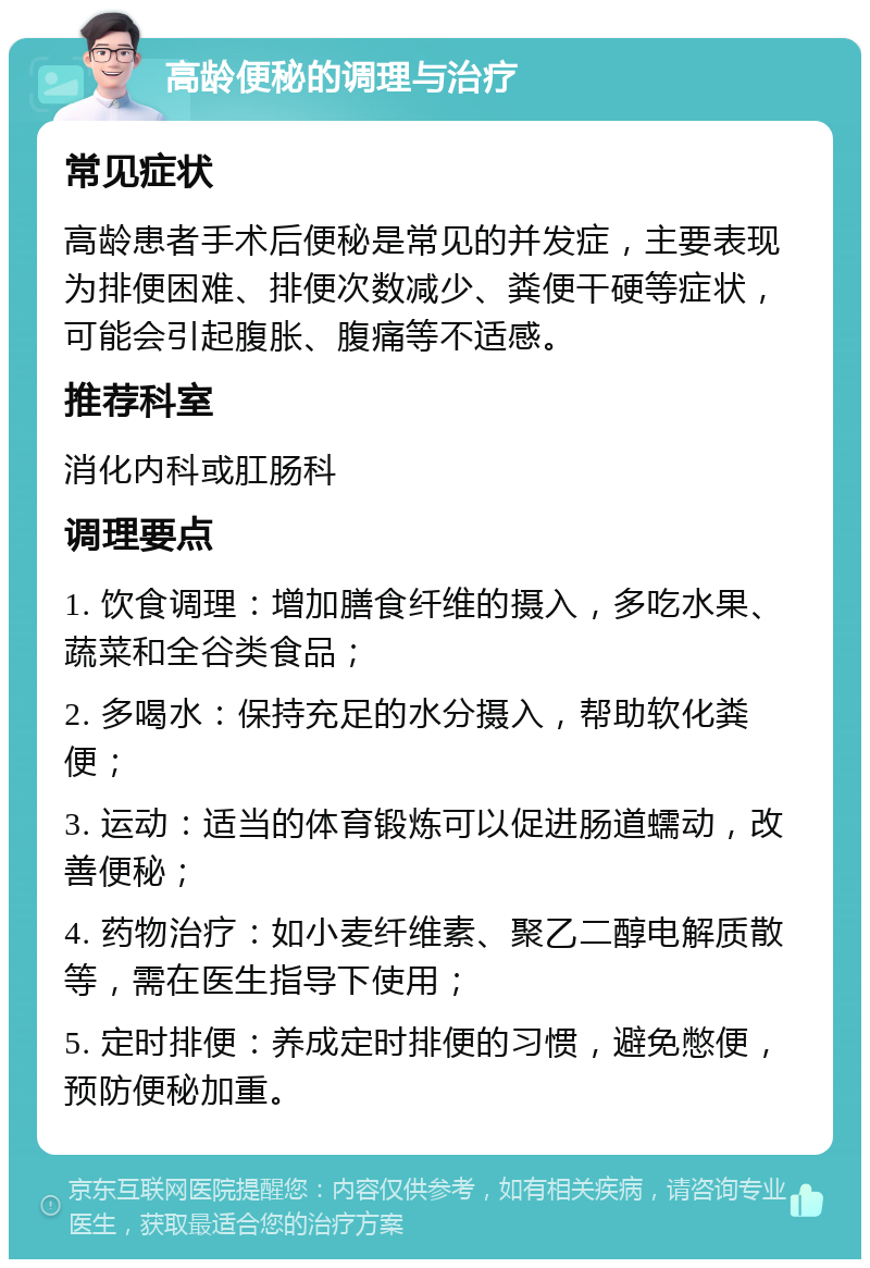 高龄便秘的调理与治疗 常见症状 高龄患者手术后便秘是常见的并发症，主要表现为排便困难、排便次数减少、粪便干硬等症状，可能会引起腹胀、腹痛等不适感。 推荐科室 消化内科或肛肠科 调理要点 1. 饮食调理：增加膳食纤维的摄入，多吃水果、蔬菜和全谷类食品； 2. 多喝水：保持充足的水分摄入，帮助软化粪便； 3. 运动：适当的体育锻炼可以促进肠道蠕动，改善便秘； 4. 药物治疗：如小麦纤维素、聚乙二醇电解质散等，需在医生指导下使用； 5. 定时排便：养成定时排便的习惯，避免憋便，预防便秘加重。