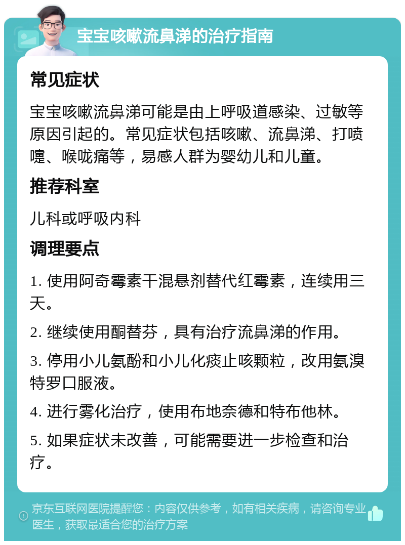 宝宝咳嗽流鼻涕的治疗指南 常见症状 宝宝咳嗽流鼻涕可能是由上呼吸道感染、过敏等原因引起的。常见症状包括咳嗽、流鼻涕、打喷嚏、喉咙痛等，易感人群为婴幼儿和儿童。 推荐科室 儿科或呼吸内科 调理要点 1. 使用阿奇霉素干混悬剂替代红霉素，连续用三天。 2. 继续使用酮替芬，具有治疗流鼻涕的作用。 3. 停用小儿氨酚和小儿化痰止咳颗粒，改用氨溴特罗口服液。 4. 进行雾化治疗，使用布地奈德和特布他林。 5. 如果症状未改善，可能需要进一步检查和治疗。