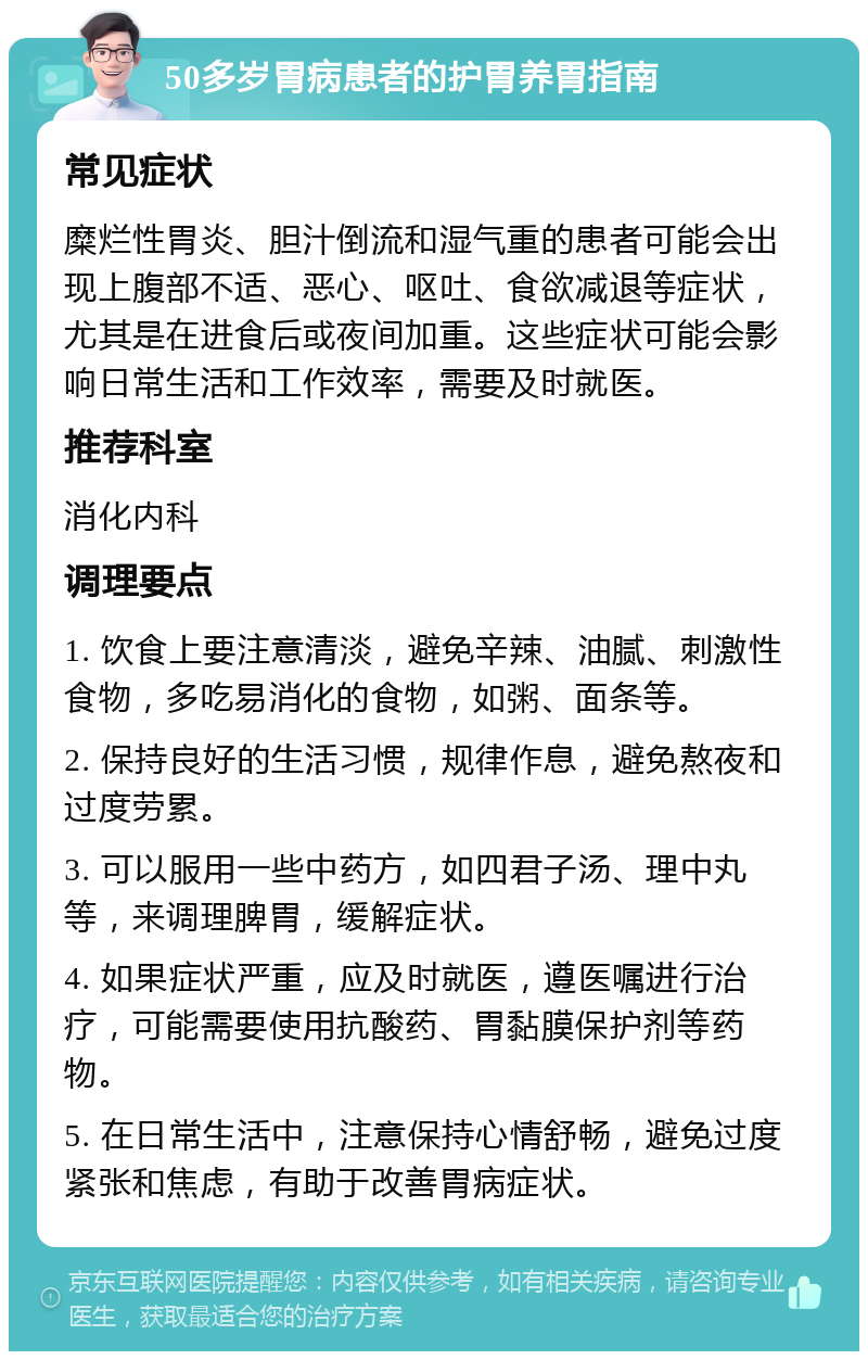 50多岁胃病患者的护胃养胃指南 常见症状 糜烂性胃炎、胆汁倒流和湿气重的患者可能会出现上腹部不适、恶心、呕吐、食欲减退等症状，尤其是在进食后或夜间加重。这些症状可能会影响日常生活和工作效率，需要及时就医。 推荐科室 消化内科 调理要点 1. 饮食上要注意清淡，避免辛辣、油腻、刺激性食物，多吃易消化的食物，如粥、面条等。 2. 保持良好的生活习惯，规律作息，避免熬夜和过度劳累。 3. 可以服用一些中药方，如四君子汤、理中丸等，来调理脾胃，缓解症状。 4. 如果症状严重，应及时就医，遵医嘱进行治疗，可能需要使用抗酸药、胃黏膜保护剂等药物。 5. 在日常生活中，注意保持心情舒畅，避免过度紧张和焦虑，有助于改善胃病症状。