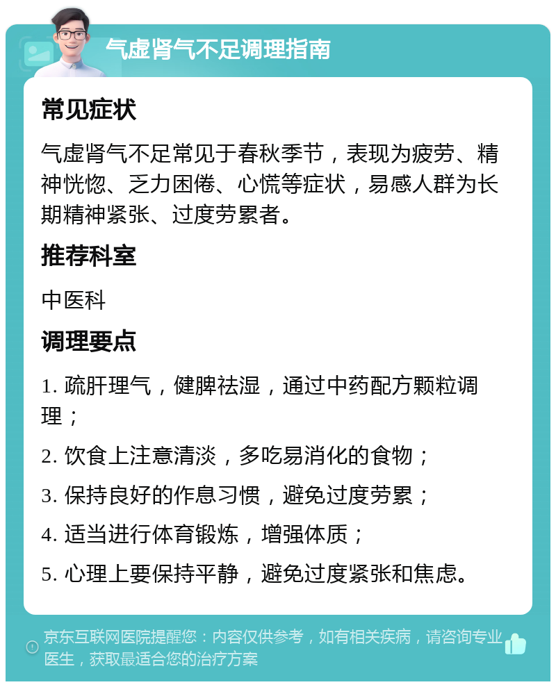 气虚肾气不足调理指南 常见症状 气虚肾气不足常见于春秋季节，表现为疲劳、精神恍惚、乏力困倦、心慌等症状，易感人群为长期精神紧张、过度劳累者。 推荐科室 中医科 调理要点 1. 疏肝理气，健脾祛湿，通过中药配方颗粒调理； 2. 饮食上注意清淡，多吃易消化的食物； 3. 保持良好的作息习惯，避免过度劳累； 4. 适当进行体育锻炼，增强体质； 5. 心理上要保持平静，避免过度紧张和焦虑。