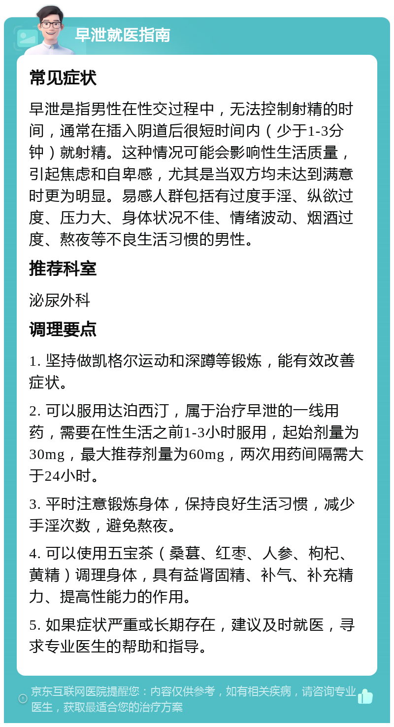 早泄就医指南 常见症状 早泄是指男性在性交过程中，无法控制射精的时间，通常在插入阴道后很短时间内（少于1-3分钟）就射精。这种情况可能会影响性生活质量，引起焦虑和自卑感，尤其是当双方均未达到满意时更为明显。易感人群包括有过度手淫、纵欲过度、压力大、身体状况不佳、情绪波动、烟酒过度、熬夜等不良生活习惯的男性。 推荐科室 泌尿外科 调理要点 1. 坚持做凯格尔运动和深蹲等锻炼，能有效改善症状。 2. 可以服用达泊西汀，属于治疗早泄的一线用药，需要在性生活之前1-3小时服用，起始剂量为30mg，最大推荐剂量为60mg，两次用药间隔需大于24小时。 3. 平时注意锻炼身体，保持良好生活习惯，减少手淫次数，避免熬夜。 4. 可以使用五宝茶（桑葚、红枣、人参、枸杞、黄精）调理身体，具有益肾固精、补气、补充精力、提高性能力的作用。 5. 如果症状严重或长期存在，建议及时就医，寻求专业医生的帮助和指导。