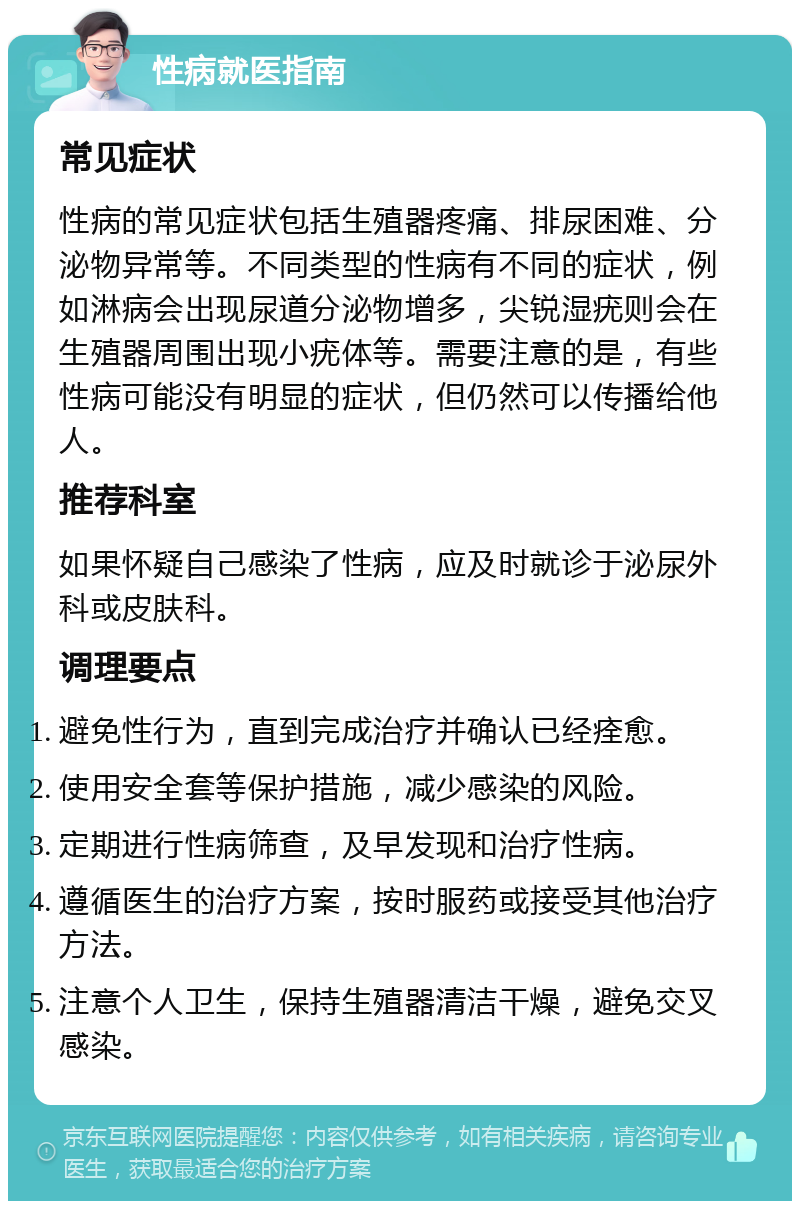 性病就医指南 常见症状 性病的常见症状包括生殖器疼痛、排尿困难、分泌物异常等。不同类型的性病有不同的症状，例如淋病会出现尿道分泌物增多，尖锐湿疣则会在生殖器周围出现小疣体等。需要注意的是，有些性病可能没有明显的症状，但仍然可以传播给他人。 推荐科室 如果怀疑自己感染了性病，应及时就诊于泌尿外科或皮肤科。 调理要点 避免性行为，直到完成治疗并确认已经痊愈。 使用安全套等保护措施，减少感染的风险。 定期进行性病筛查，及早发现和治疗性病。 遵循医生的治疗方案，按时服药或接受其他治疗方法。 注意个人卫生，保持生殖器清洁干燥，避免交叉感染。