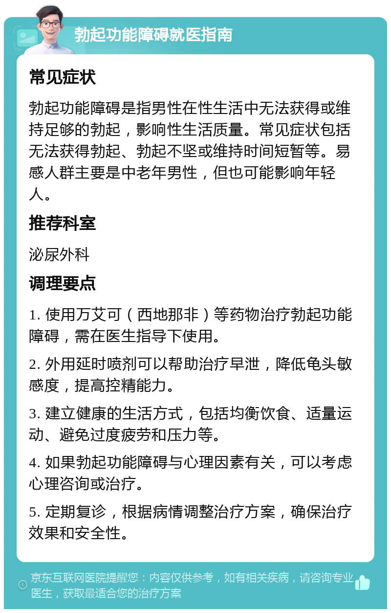 勃起功能障碍就医指南 常见症状 勃起功能障碍是指男性在性生活中无法获得或维持足够的勃起，影响性生活质量。常见症状包括无法获得勃起、勃起不坚或维持时间短暂等。易感人群主要是中老年男性，但也可能影响年轻人。 推荐科室 泌尿外科 调理要点 1. 使用万艾可（西地那非）等药物治疗勃起功能障碍，需在医生指导下使用。 2. 外用延时喷剂可以帮助治疗早泄，降低龟头敏感度，提高控精能力。 3. 建立健康的生活方式，包括均衡饮食、适量运动、避免过度疲劳和压力等。 4. 如果勃起功能障碍与心理因素有关，可以考虑心理咨询或治疗。 5. 定期复诊，根据病情调整治疗方案，确保治疗效果和安全性。