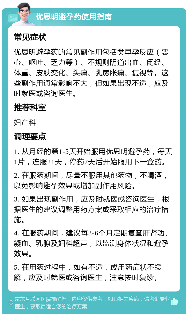 优思明避孕药使用指南 常见症状 优思明避孕药的常见副作用包括类早孕反应（恶心、呕吐、乏力等）、不规则阴道出血、闭经、体重、皮肤变化、头痛、乳房胀痛、复视等。这些副作用通常影响不大，但如果出现不适，应及时就医或咨询医生。 推荐科室 妇产科 调理要点 1. 从月经的第1-5天开始服用优思明避孕药，每天1片，连服21天，停药7天后开始服用下一盒药。 2. 在服药期间，尽量不服用其他药物，不喝酒，以免影响避孕效果或增加副作用风险。 3. 如果出现副作用，应及时就医或咨询医生，根据医生的建议调整用药方案或采取相应的治疗措施。 4. 在服药期间，建议每3-6个月定期复查肝肾功、凝血、乳腺及妇科超声，以监测身体状况和避孕效果。 5. 在用药过程中，如有不适，或用药症状不缓解，应及时就医或咨询医生，注意按时复诊。