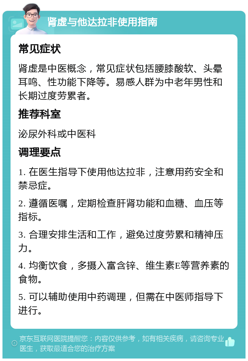 肾虚与他达拉非使用指南 常见症状 肾虚是中医概念，常见症状包括腰膝酸软、头晕耳鸣、性功能下降等。易感人群为中老年男性和长期过度劳累者。 推荐科室 泌尿外科或中医科 调理要点 1. 在医生指导下使用他达拉非，注意用药安全和禁忌症。 2. 遵循医嘱，定期检查肝肾功能和血糖、血压等指标。 3. 合理安排生活和工作，避免过度劳累和精神压力。 4. 均衡饮食，多摄入富含锌、维生素E等营养素的食物。 5. 可以辅助使用中药调理，但需在中医师指导下进行。