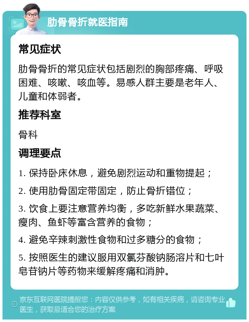 肋骨骨折就医指南 常见症状 肋骨骨折的常见症状包括剧烈的胸部疼痛、呼吸困难、咳嗽、咳血等。易感人群主要是老年人、儿童和体弱者。 推荐科室 骨科 调理要点 1. 保持卧床休息，避免剧烈运动和重物提起； 2. 使用肋骨固定带固定，防止骨折错位； 3. 饮食上要注意营养均衡，多吃新鲜水果蔬菜、瘦肉、鱼虾等富含营养的食物； 4. 避免辛辣刺激性食物和过多糖分的食物； 5. 按照医生的建议服用双氯芬酸钠肠溶片和七叶皂苷钠片等药物来缓解疼痛和消肿。