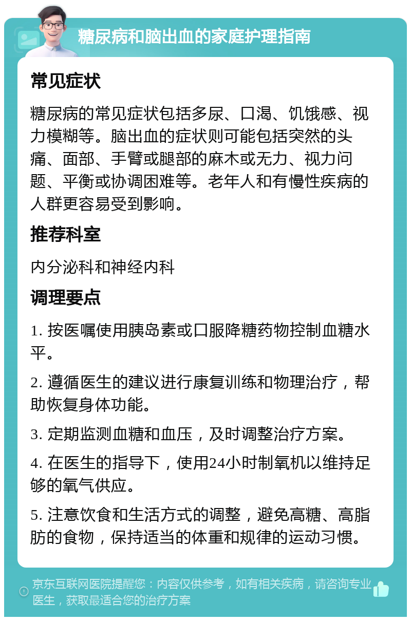 糖尿病和脑出血的家庭护理指南 常见症状 糖尿病的常见症状包括多尿、口渴、饥饿感、视力模糊等。脑出血的症状则可能包括突然的头痛、面部、手臂或腿部的麻木或无力、视力问题、平衡或协调困难等。老年人和有慢性疾病的人群更容易受到影响。 推荐科室 内分泌科和神经内科 调理要点 1. 按医嘱使用胰岛素或口服降糖药物控制血糖水平。 2. 遵循医生的建议进行康复训练和物理治疗，帮助恢复身体功能。 3. 定期监测血糖和血压，及时调整治疗方案。 4. 在医生的指导下，使用24小时制氧机以维持足够的氧气供应。 5. 注意饮食和生活方式的调整，避免高糖、高脂肪的食物，保持适当的体重和规律的运动习惯。