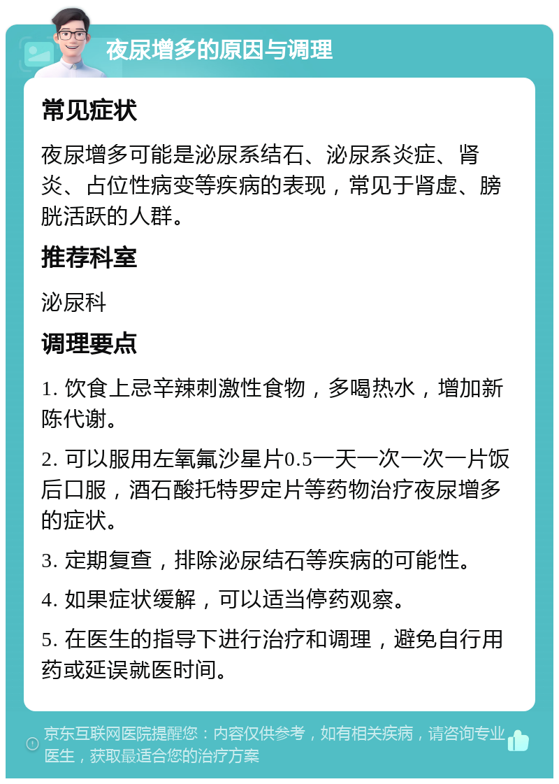 夜尿增多的原因与调理 常见症状 夜尿增多可能是泌尿系结石、泌尿系炎症、肾炎、占位性病变等疾病的表现，常见于肾虚、膀胱活跃的人群。 推荐科室 泌尿科 调理要点 1. 饮食上忌辛辣刺激性食物，多喝热水，增加新陈代谢。 2. 可以服用左氧氟沙星片0.5一天一次一次一片饭后口服，酒石酸托特罗定片等药物治疗夜尿增多的症状。 3. 定期复查，排除泌尿结石等疾病的可能性。 4. 如果症状缓解，可以适当停药观察。 5. 在医生的指导下进行治疗和调理，避免自行用药或延误就医时间。