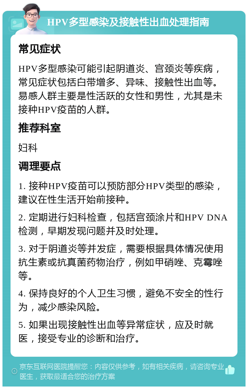 HPV多型感染及接触性出血处理指南 常见症状 HPV多型感染可能引起阴道炎、宫颈炎等疾病，常见症状包括白带增多、异味、接触性出血等。易感人群主要是性活跃的女性和男性，尤其是未接种HPV疫苗的人群。 推荐科室 妇科 调理要点 1. 接种HPV疫苗可以预防部分HPV类型的感染，建议在性生活开始前接种。 2. 定期进行妇科检查，包括宫颈涂片和HPV DNA检测，早期发现问题并及时处理。 3. 对于阴道炎等并发症，需要根据具体情况使用抗生素或抗真菌药物治疗，例如甲硝唑、克霉唑等。 4. 保持良好的个人卫生习惯，避免不安全的性行为，减少感染风险。 5. 如果出现接触性出血等异常症状，应及时就医，接受专业的诊断和治疗。