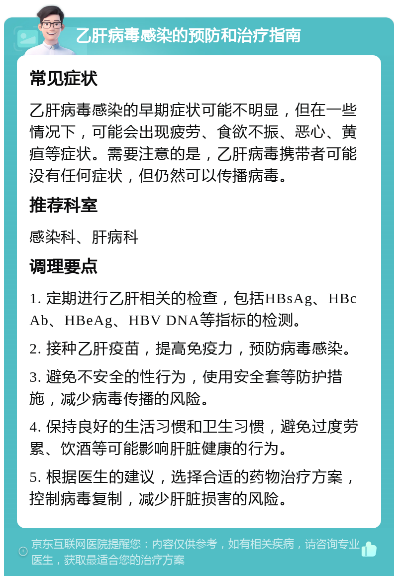 乙肝病毒感染的预防和治疗指南 常见症状 乙肝病毒感染的早期症状可能不明显，但在一些情况下，可能会出现疲劳、食欲不振、恶心、黄疸等症状。需要注意的是，乙肝病毒携带者可能没有任何症状，但仍然可以传播病毒。 推荐科室 感染科、肝病科 调理要点 1. 定期进行乙肝相关的检查，包括HBsAg、HBcAb、HBeAg、HBV DNA等指标的检测。 2. 接种乙肝疫苗，提高免疫力，预防病毒感染。 3. 避免不安全的性行为，使用安全套等防护措施，减少病毒传播的风险。 4. 保持良好的生活习惯和卫生习惯，避免过度劳累、饮酒等可能影响肝脏健康的行为。 5. 根据医生的建议，选择合适的药物治疗方案，控制病毒复制，减少肝脏损害的风险。