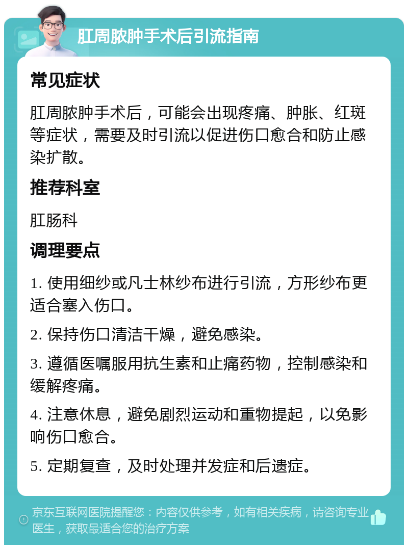 肛周脓肿手术后引流指南 常见症状 肛周脓肿手术后，可能会出现疼痛、肿胀、红斑等症状，需要及时引流以促进伤口愈合和防止感染扩散。 推荐科室 肛肠科 调理要点 1. 使用细纱或凡士林纱布进行引流，方形纱布更适合塞入伤口。 2. 保持伤口清洁干燥，避免感染。 3. 遵循医嘱服用抗生素和止痛药物，控制感染和缓解疼痛。 4. 注意休息，避免剧烈运动和重物提起，以免影响伤口愈合。 5. 定期复查，及时处理并发症和后遗症。