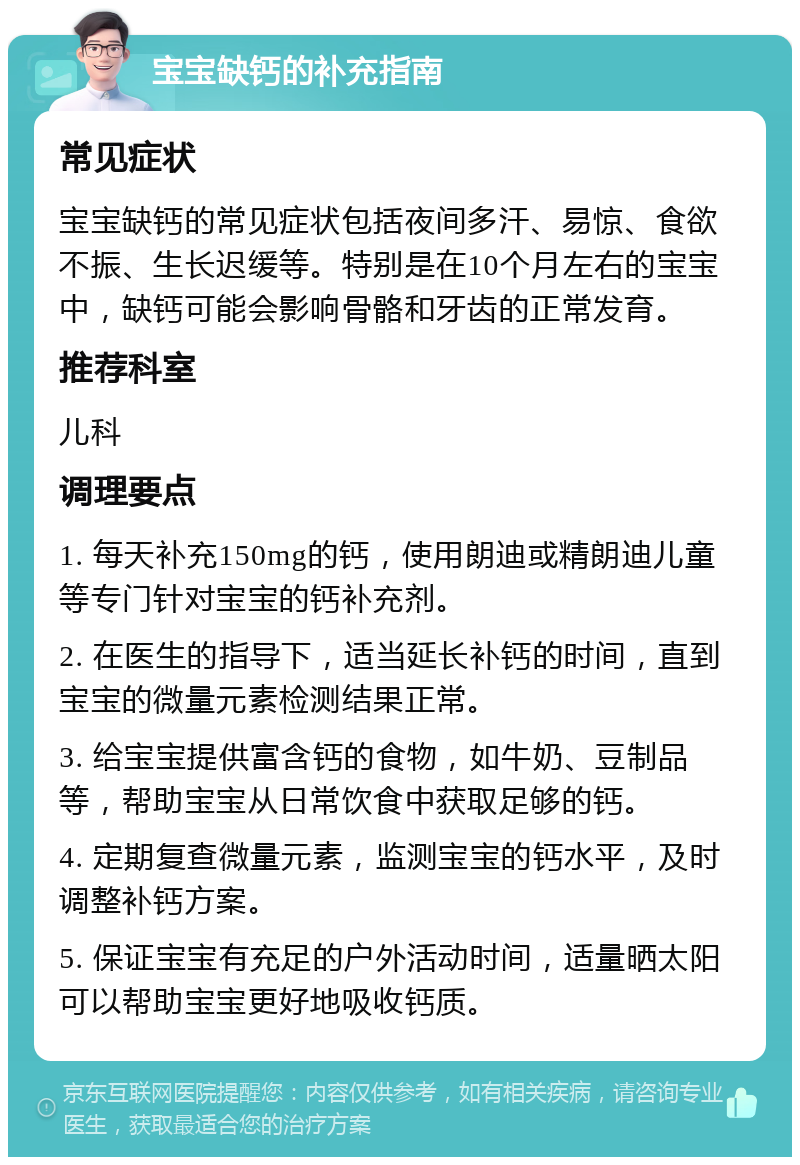 宝宝缺钙的补充指南 常见症状 宝宝缺钙的常见症状包括夜间多汗、易惊、食欲不振、生长迟缓等。特别是在10个月左右的宝宝中，缺钙可能会影响骨骼和牙齿的正常发育。 推荐科室 儿科 调理要点 1. 每天补充150mg的钙，使用朗迪或精朗迪儿童等专门针对宝宝的钙补充剂。 2. 在医生的指导下，适当延长补钙的时间，直到宝宝的微量元素检测结果正常。 3. 给宝宝提供富含钙的食物，如牛奶、豆制品等，帮助宝宝从日常饮食中获取足够的钙。 4. 定期复查微量元素，监测宝宝的钙水平，及时调整补钙方案。 5. 保证宝宝有充足的户外活动时间，适量晒太阳可以帮助宝宝更好地吸收钙质。