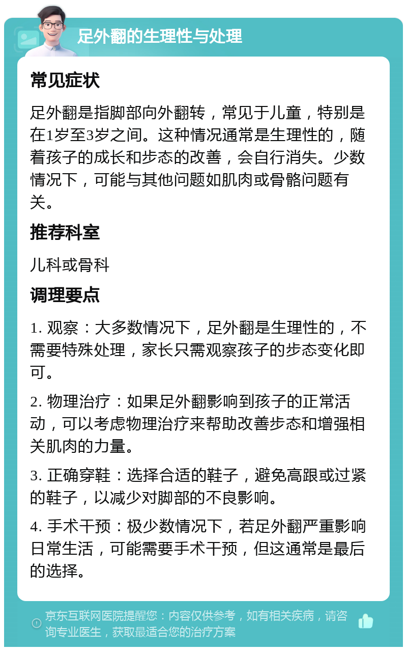 足外翻的生理性与处理 常见症状 足外翻是指脚部向外翻转，常见于儿童，特别是在1岁至3岁之间。这种情况通常是生理性的，随着孩子的成长和步态的改善，会自行消失。少数情况下，可能与其他问题如肌肉或骨骼问题有关。 推荐科室 儿科或骨科 调理要点 1. 观察：大多数情况下，足外翻是生理性的，不需要特殊处理，家长只需观察孩子的步态变化即可。 2. 物理治疗：如果足外翻影响到孩子的正常活动，可以考虑物理治疗来帮助改善步态和增强相关肌肉的力量。 3. 正确穿鞋：选择合适的鞋子，避免高跟或过紧的鞋子，以减少对脚部的不良影响。 4. 手术干预：极少数情况下，若足外翻严重影响日常生活，可能需要手术干预，但这通常是最后的选择。