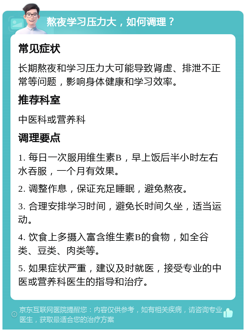 熬夜学习压力大，如何调理？ 常见症状 长期熬夜和学习压力大可能导致肾虚、排泄不正常等问题，影响身体健康和学习效率。 推荐科室 中医科或营养科 调理要点 1. 每日一次服用维生素B，早上饭后半小时左右水吞服，一个月有效果。 2. 调整作息，保证充足睡眠，避免熬夜。 3. 合理安排学习时间，避免长时间久坐，适当运动。 4. 饮食上多摄入富含维生素B的食物，如全谷类、豆类、肉类等。 5. 如果症状严重，建议及时就医，接受专业的中医或营养科医生的指导和治疗。